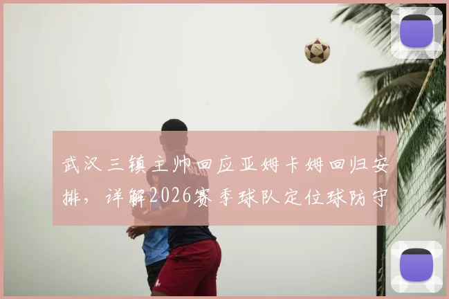 武汉三镇主帅回应亚姆卡姆回归安排，详解2026赛季球队定位球防守协同失误原因