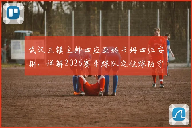 武汉三镇主帅回应亚姆卡姆回归安排，详解2026赛季球队定位球防守协同失误原因