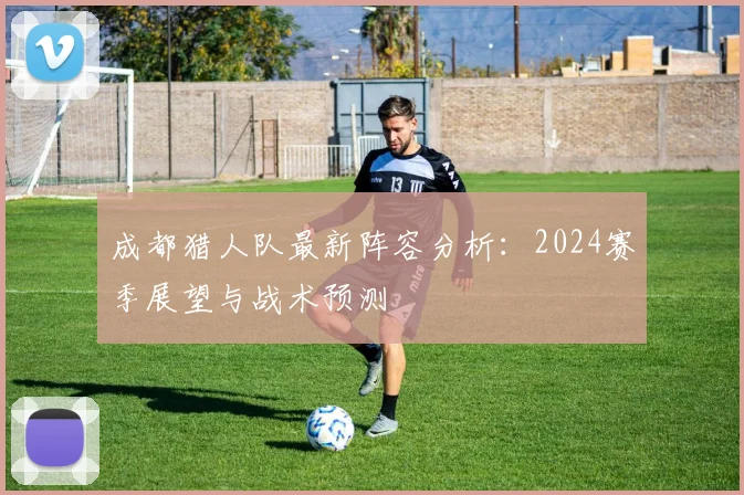 成都猎人队最新阵容分析：2024赛季展望与战术预测