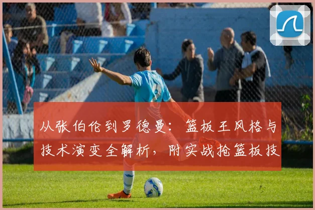从张伯伦到罗德曼：篮板王风格与技术演变全解析，附实战抢篮板技巧