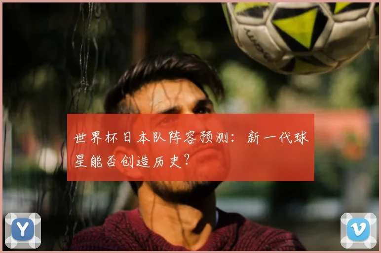 世界杯日本队阵容预测：新一代球星能否创造历史？
