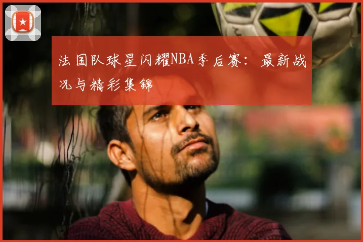 法国队球星闪耀NBA季后赛：最新战况与精彩集锦