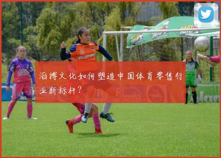 滔搏文化如何塑造中国体育零售行业新标杆？