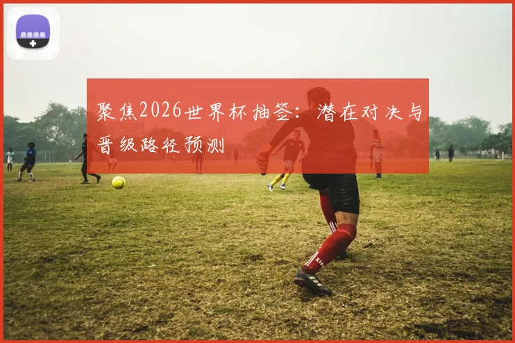 聚焦2026世界杯抽签：潜在对决与晋级路径预测