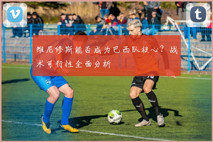 维尼修斯能否成为巴西队核心？战术可行性全面分析