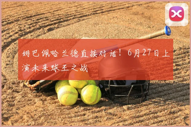姆巴佩哈兰德直接对话!6月27日上演未来球王之战