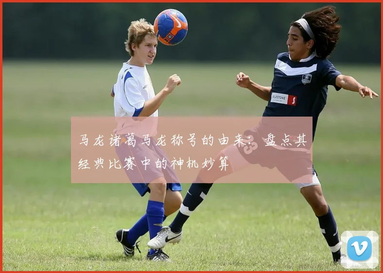 马龙诸葛马龙称号的由来：盘点其经典比赛中的神机妙算