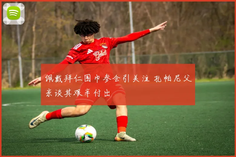 佩戴拜仁围巾参会引关注 孔帕尼父亲谈其艰辛付出