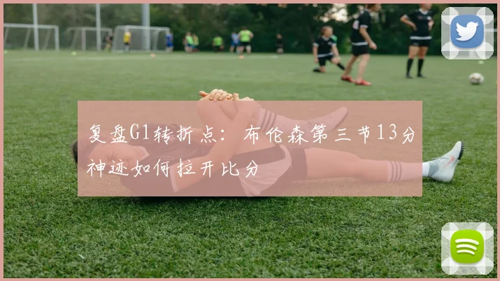 复盘G1转折点：布伦森第三节13分神迹如何拉开比分