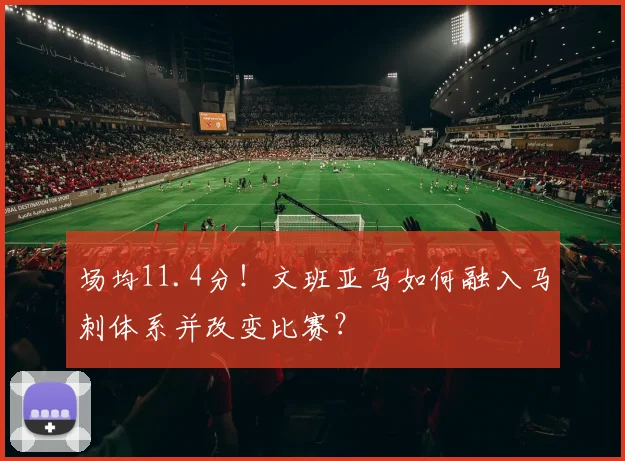 场均11.4分!文班亚马如何融入马刺体系并改变比赛?