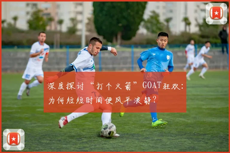 深度探讨“打个火箭”GOAT狂欢：为何短短时间便风平浪静？