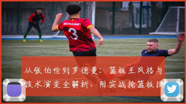 从张伯伦到罗德曼:篮板王风格与技术演变全解析,附实战抢篮板技巧