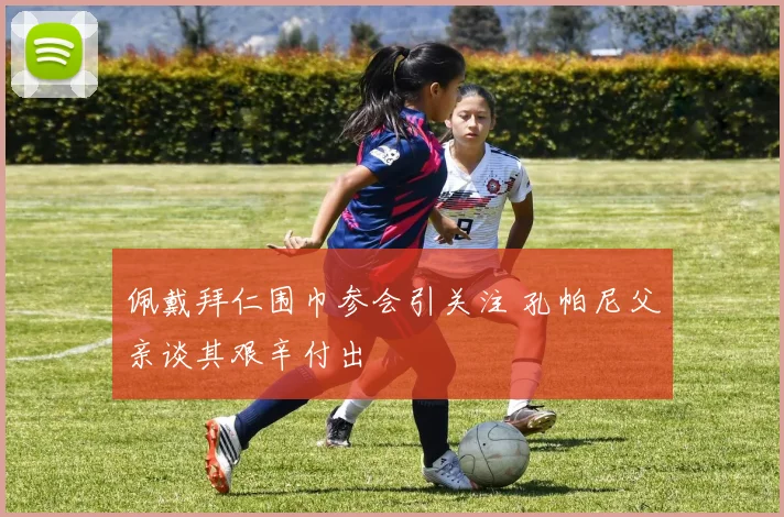 佩戴拜仁围巾参会引关注 孔帕尼父亲谈其艰辛付出