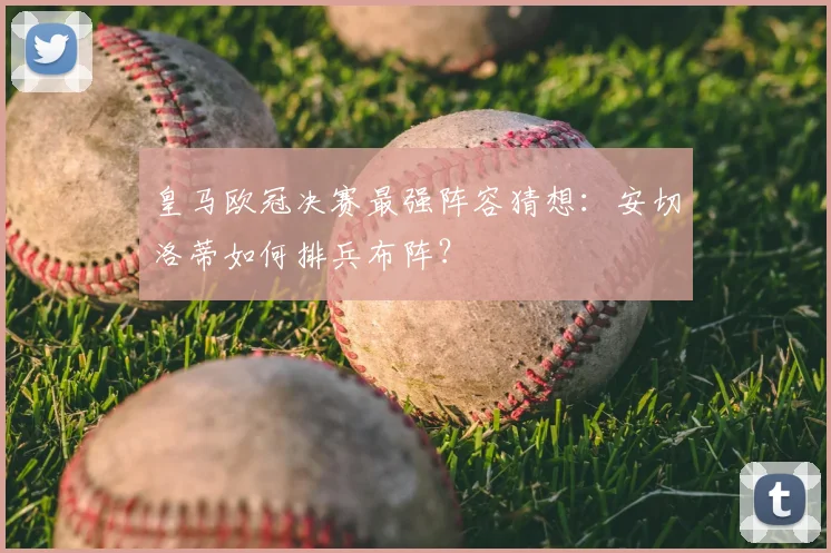 皇马欧冠决赛最强阵容猜想：安切洛蒂如何排兵布阵？